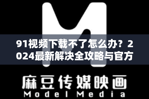 91视频下载不了怎么办？2024最新解决全攻略与官方指南-第1张图片-最新91影视网-视频免费观看下载