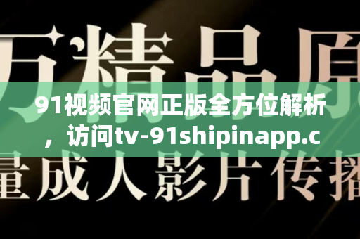 91视频官网正版全方位解析，访问tv-91shipinapp.com.cn享高清视听盛宴-第1张图片-最新91影视网-视频免费观看下载