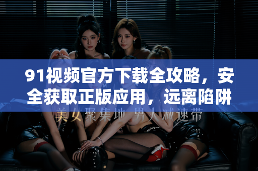 91视频官方下载全攻略，安全获取正版应用，远离陷阱与风险-第1张图片-最新91影视网-视频免费观看下载
